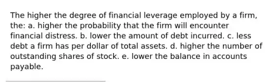 The higher the degree of financial leverage employed by a firm, the: a. higher the probability that the firm will encounter financial distress. b. lower the amount of debt incurred. c. less debt a firm has per dollar of total assets. d. higher the number of outstanding shares of stock. e. lower the balance in accounts payable.