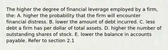 The higher the degree of financial leverage employed by a firm, the: A. higher the probability that the firm will encounter financial distress. B. lower the amount of debt incurred. C. less debt a firm has per dollar of total assets. D. higher the number of outstanding shares of stock. E. lower the balance in accounts payable. Refer to section 2.1