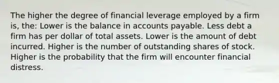 The higher the degree of financial leverage employed by a firm is, the: Lower is the balance in accounts payable. Less debt a firm has per dollar of total assets. Lower is the amount of debt incurred. Higher is the number of outstanding shares of stock. Higher is the probability that the firm will encounter financial distress.