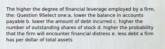 The higher the degree of financial leverage employed by a firm, the: Question 9Select one:a. lower the balance in accounts payable b. lower the amount of debt incurred c. higher the number of outstanding shares of stock d. higher the probability that the firm will encounter financial distress e. less debt a firm has per dollar of total assets