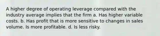 A higher degree of operating leverage compared with the industry average implies that the firm a. Has higher variable costs. b. Has profit that is more sensitive to changes in sales volume. Is more profitable. d. Is less risky.