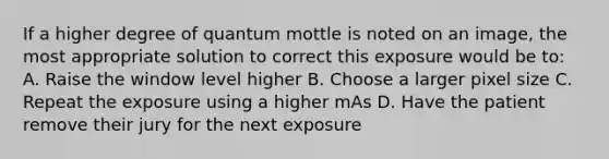 If a higher degree of quantum mottle is noted on an image, the most appropriate solution to correct this exposure would be to: A. Raise the window level higher B. Choose a larger pixel size C. Repeat the exposure using a higher mAs D. Have the patient remove their jury for the next exposure