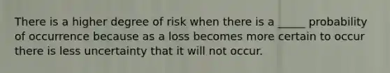 There is a higher degree of risk when there is a _____ probability of occurrence because as a loss becomes more certain to occur there is less uncertainty that it will not occur.