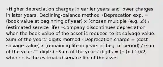 ◦Higher depreciation charges in earlier years and lower charges in later years. Declining-balance method ◦Deprecation exp. = (book value at beginning of year) x (chosen multiple (e.g. 2)) / (estimated service life) ◦Company discontinues depreciation when the book value of the asset is reduced to its salvage value. Sum-of-the-years'-digits method ◦Deprecation charge = (cost-salvage value) x (remaining life in years at beg. of period) / (sum of the years^′ digits) ◦Sum of the years' digits = (n (n+1))/2, where n is the estimated service life of the asset.