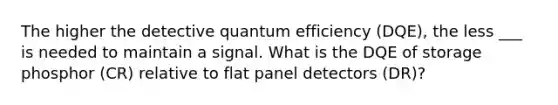 The higher the detective quantum efficiency (DQE), the less ___ is needed to maintain a signal. What is the DQE of storage phosphor (CR) relative to flat panel detectors (DR)?