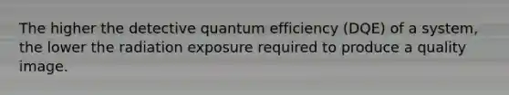 The higher the detective quantum efficiency (DQE) of a system, the lower the radiation exposure required to produce a quality image.