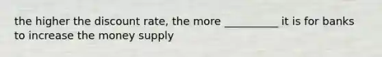the higher the discount rate, the more __________ it is for banks to increase the money supply