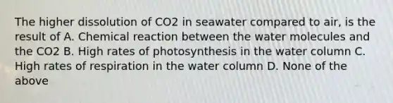 The higher dissolution of CO2 in seawater compared to air, is the result of A. Chemical reaction between the water molecules and the CO2 B. High rates of photosynthesis in the water column C. High rates of respiration in the water column D. None of the above