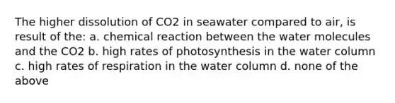 The higher dissolution of CO2 in seawater compared to air, is result of the: a. chemical reaction between the <a href='https://www.questionai.com/knowledge/kTK3J5aMdd-water-molecules' class='anchor-knowledge'>water molecules</a> and the CO2 b. high rates of photosynthesis in the water column c. high rates of respiration in the water column d. none of the above