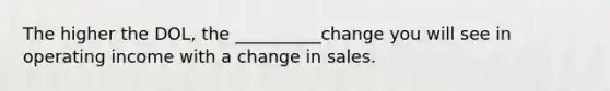 The higher the DOL, the __________change you will see in operating income with a change in sales.