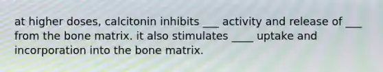 at higher doses, calcitonin inhibits ___ activity and release of ___ from the bone matrix. it also stimulates ____ uptake and incorporation into the bone matrix.