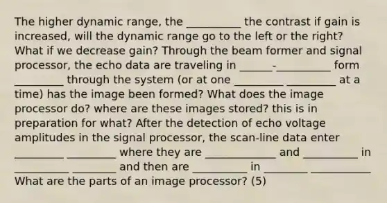 The higher dynamic range, the __________ the contrast if gain is increased, will the dynamic range go to the left or the right? What if we decrease gain? Through the beam former and signal processor, the echo data are traveling in ______-__________ form _________ through the system (or at one _________ _________ at a time) has the image been formed? What does the image processor do? where are these images stored? this is in preparation for what? After the detection of echo voltage amplitudes in the signal processor, the scan-line data enter _________ _________ where they are _____________ and __________ in __________ ________ and then are __________ in ________ ___________ What are the parts of an image processor? (5)