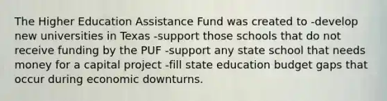 The Higher Education Assistance Fund was created to -develop new universities in Texas -support those schools that do not receive funding by the PUF -support any state school that needs money for a capital project -fill state education budget gaps that occur during economic downturns.