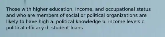 Those with higher education, income, and occupational status and who are members of social or political organizations are likely to have high a. political knowledge b. income levels c. political efficacy d. student loans