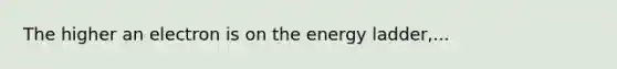 The higher an electron is on the energy ladder,...