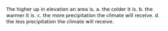 The higher up in elevation an area is, a. the colder it is. b. the warmer it is. c. the more precipitation the climate will receive. d. the less precipitation the climate will receive.