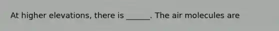 At higher elevations, there is ______. The air molecules are
