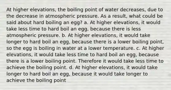 At higher elevations, the boiling point of water decreases, due to the decrease in atmospheric pressure. As a result, what could be said about hard boiling an egg? a. At higher elevations, it would take less time to hard boil an egg, because there is less atmospheric pressure. b. At higher elevations, it would take longer to hard boil an egg, because there is a lower boiling point, so the egg is boiling in water at a lower temperature. c. At higher elevations, it would take less time to hard boil an egg, because there is a lower boiling point. Therefore it would take less time to achieve the boiling point. d. At higher elevations, it would take longer to hard boil an egg, because it would take longer to achieve the boiling point