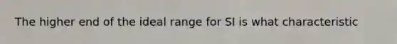 The higher end of the ideal range for SI is what characteristic