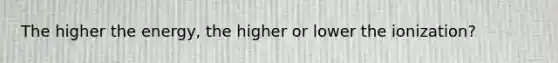 The higher the energy, the higher or lower the ionization?