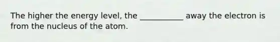 The higher the energy level, the ___________ away the electron is from the nucleus of the atom.