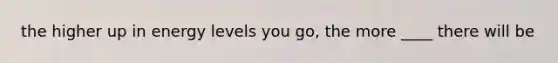 the higher up in energy levels you go, the more ____ there will be