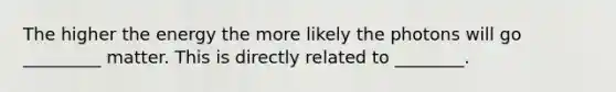 The higher the energy the more likely the photons will go _________ matter. This is directly related to ________.