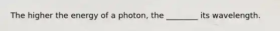 The higher the energy of a photon, the ________ its wavelength.