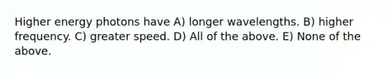 Higher energy photons have A) longer wavelengths. B) higher frequency. C) greater speed. D) All of the above. E) None of the above.