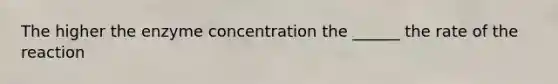 The higher the enzyme concentration the ______ the rate of the reaction