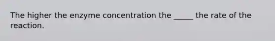 The higher the enzyme concentration the _____ the rate of the reaction.