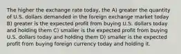 The higher the exchange rate today, the A) greater the quantity of U.S. dollars demanded in the foreign exchange market today B) greater is the expected profit from buying U.S. dollars today and holding them C) smaller is the expected profit from buying U.S. dollars today and holding them D) smaller is the expected profit from buying foreign currency today and holding it.