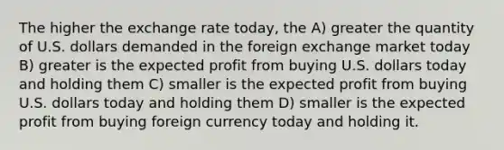 The higher the exchange rate today, the A) greater the quantity of U.S. dollars demanded in the foreign exchange market today B) greater is the expected profit from buying U.S. dollars today and holding them C) smaller is the expected profit from buying U.S. dollars today and holding them D) smaller is the expected profit from buying foreign currency today and holding it.