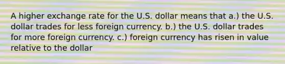 A higher exchange rate for the U.S. dollar means that a.) the U.S. dollar trades for less foreign currency. b.) the U.S. dollar trades for more foreign currency. c.) foreign currency has risen in value relative to the dollar