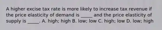 A higher excise tax rate is more likely to increase tax revenue if the price elasticity of demand is _____ and the price elasticity of supply is _____. A. high; high B. low; low C. high; low D. low; high