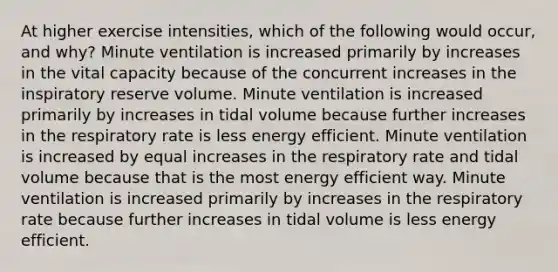 At higher exercise intensities, which of the following would occur, and why? Minute ventilation is increased primarily by increases in the vital capacity because of the concurrent increases in the inspiratory reserve volume. Minute ventilation is increased primarily by increases in tidal volume because further increases in the respiratory rate is less energy efficient. Minute ventilation is increased by equal increases in the respiratory rate and tidal volume because that is the most energy efficient way. Minute ventilation is increased primarily by increases in the respiratory rate because further increases in tidal volume is less energy efficient.