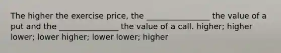 The higher the exercise price, the ________________ the value of a put and the _______________ the value of a call. higher; higher lower; lower higher; lower lower; higher