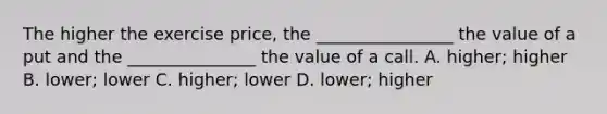 The higher the exercise price, the ________________ the value of a put and the _______________ the value of a call. A. higher; higher B. lower; lower C. higher; lower D. lower; higher