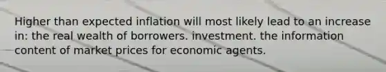 Higher than expected inflation will most likely lead to an increase in: the real wealth of borrowers. investment. the information content of market prices for economic agents.