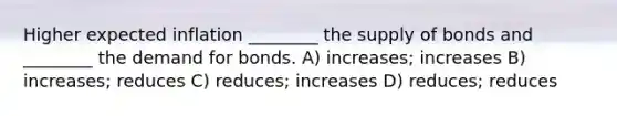 Higher expected inflation ________ the supply of bonds and ________ the demand for bonds. A) increases; increases B) increases; reduces C) reduces; increases D) reduces; reduces