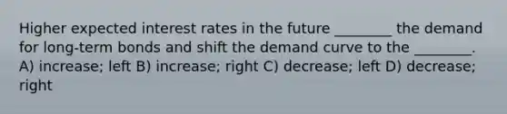 Higher expected interest rates in the future ________ the demand for long-term bonds and shift the demand curve to the ________. A) increase; left B) increase; right C) decrease; left D) decrease; right