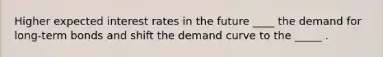 Higher expected interest rates in the future ____ the demand for long-term bonds and shift the demand curve to the _____ .