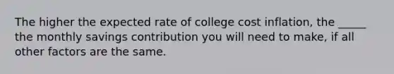 The higher the expected rate of college cost inflation, the _____ the monthly savings contribution you will need to make, if all other factors are the same.