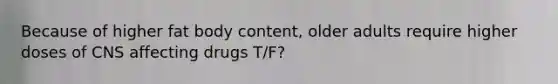 Because of higher fat body content, older adults require higher doses of CNS affecting drugs T/F?