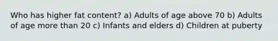 Who has higher fat content? a) Adults of age above 70 b) Adults of age more than 20 c) Infants and elders d) Children at puberty