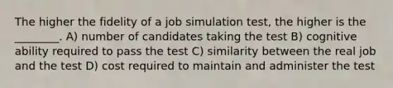 The higher the fidelity of a job simulation test, the higher is the ________. A) number of candidates taking the test B) cognitive ability required to pass the test C) similarity between the real job and the test D) cost required to maintain and administer the test