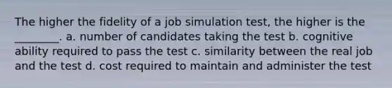 The higher the fidelity of a job simulation test, the higher is the ________. a. number of candidates taking the test b. cognitive ability required to pass the test c. similarity between the real job and the test d. cost required to maintain and administer the test