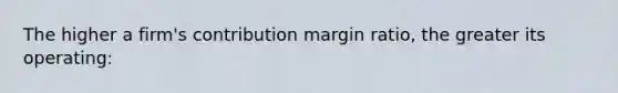 The higher a firm's contribution margin ratio, the greater its operating: