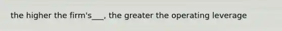 the higher the firm's___, the greater the operating leverage