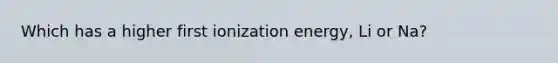 Which has a higher first ionization energy, Li or Na?